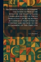 An Investigation to Determine the Extent to Which the Effect of the Study of Latin Upon a Knowledge of Englis Derivatives Can Be Increased by ... Method to the Attainment of This Objective 1025743350 Book Cover