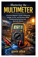 Mastering the Multimeter: A Practical Beginner’s Guide to Measuring Voltage, Current, and Resistance While Troubleshooting Electrical and Electronic Devices B0GWRCPQYD Book Cover