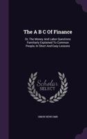 The A B C of finance, or the money and labor questions familiarly explained to common people, in short and easy lessons 1425508677 Book Cover