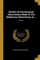 Results Of Astronomical Observations Made At The Melbourne Observatory, In ...; Volume 7 1011367254 Book Cover