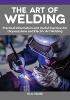 The Art of Welding: Practical Information and Useful Exercises for Oxyacetylene and Electric Arc Welding Diagrams, Reference Tables, Expert Advice, and More 1497101999 Book Cover