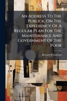 An Address To The Publick, On The Expediency Of A Regular Plan For The Maintenance And Government Of The Poor: ... With Some General Observations On The English System Of Poor Laws 1245083236 Book Cover