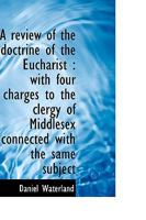 A Review of the Doctrine of the Eucharist with Four Charges to the Clergy of Middlesex Connected with the Same Subject 1344691676 Book Cover