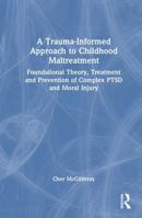 A Trauma-Informed Approach to Childhood Maltreatment: Foundational Theory, Treatment and Prevention of Complex PTSD and Moral Injury 1041015712 Book Cover