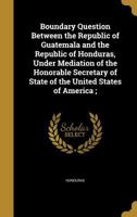 Boundary Question Between the Republic of Guatemala and the Republic of Honduras, Under Mediation of the Honorable Secretary of State of the United States of America; 1361145048 Book Cover