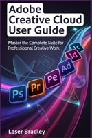 ADOBE CREATIVE CLOUD PRO USER GUIDE: From Generative AI Mastery to Seamless Workflows, Ethical Creation, and Unstoppable ideas B0GJTBS9QP Book Cover