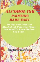 ALCOHOL INK PAINTING MADE EASY: 50 Tips and Tricks To Alcohol Painting: What You Need To Know Before You Start (For Every Beginner and Professional Artist) 1699902534 Book Cover
