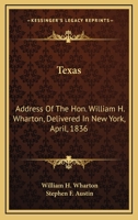 Texas: Address Of The Hon. William H. Wharton, Delivered In New York, April, 1836: Also, Address Of The Hon. Stephen F. Austin, Delivered March, 1836 0548566259 Book Cover
