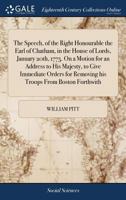 The Speech, of the Right Honourable the Earl of Chatham, in the House of Lords, January 20th, 1775. On a Motion for an Address to His Majesty, to Give ... for Removing his Troops From Boston Forthwith 1385786531 Book Cover