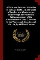 A Plain and Succinct Narrative of the Late Riots ... in the Cities of London and Westminster, and Borough of Southwark, with an Account of the ... by William Vincent - Primary Source Editio 1721254056 Book Cover