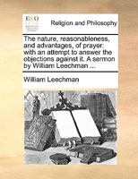 The nature, reasonableness, and advantages, of prayer: with an attempt to answer the objections against it. A sermon by William Leechman ... 1170597947 Book Cover