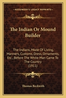 The INDIAN Or MOUND BUILDER. The Indians, Mode of Living, Manners, Customs, Dress, Ornaments, etc., Before the White Man Came to the Country, Together with a List of Relics Gathered by the Author. 1444640887 Book Cover