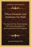 Where Garments And Americans Are Made: The Story Of The Sicher System Of Factory Education For Americanization Of Foreigners 1432541293 Book Cover