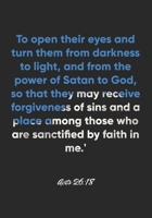 Acts 26:18 Notebook: To open their eyes and turn them from darkness to light, and from the power of Satan to God, so that they may receive forgiveness ... 26:18 Notebook, Bible Verse Christian Journal 1675089558 Book Cover