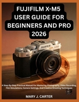 FUJIFILM X-M5 USER GUIDE FOR BEGINNERS AND PRO 2026: A Step-By-Step Practical Manual For Mastering Photography, Video Recording, Film Simulations, Camera Settings, And Creative Shooting Techniques B0H6L2FXKS Book Cover