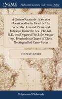 A grain of gratitude. A sermon occasioned by the death of that venerable, learned, pious, and judicious divine the Rev. John Gill, D.D. who departed ... Church of Christ meeting in Red-Cross-Street 1171038445 Book Cover