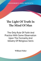 The Light Of Truth In The Mind Of Man: The Only Rule Of Faith And Practice With Some Observation Upon The Formality And Idolatry Of Religious Sects 143045735X Book Cover