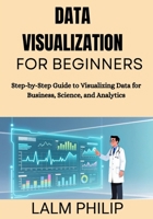 Data Visualization for Beginners: Step-by-Step Guide to Visualizing Data for Business, Science, and Analytics B0G6SPJY5R Book Cover