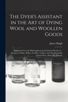 The Dyer's Assistant in the art of Dying Wool and Woollen Goods: Extracted From the Philosophical and Chymical Works of ... Ferguson, Dufay, Hellot, Geoffery, Colbert; and That Reputable French Dyer,  1014820898 Book Cover