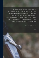 A Sporting Tour Through Various Parts of France, in the Year 1802: Including a Concise Description of the Sporting Establishments, Mode of Hunting, ... as Practised in That Country: V.1 1016741804 Book Cover