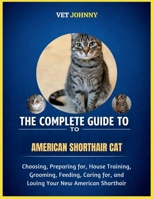THE COMPLETE GUIDE TO AMERICAN SHORTHAIR CAT: CHOOSING, PREPARING FOR, HOUSE TRAINING, GROOMING, FEEDING, CARING FOR AND LOVING YOUR NEW SHORTHAIR B0GZVP3886 Book Cover