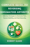 COMPLETE GUIDE TO REVERSING RHEUMATOID ARTHRITIS: Effective Strategies to Overcome Pain, Restore Mobility, and Heal Naturally B0GTXVJ6SQ Book Cover