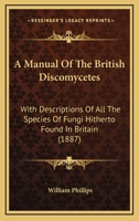 A manual of the British Discomycetes with descriptions of all the species of fungi hitherto found in Britain, included in the family and illustrations of the genera 9354019196 Book Cover