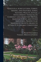 Venezuela. Agricultural, forest, mining, and pastoral zones, natural wealth, actual development, Venezuelan currency and monetary system, ... to attain it, economic conditions of Venezue 1013853210 Book Cover