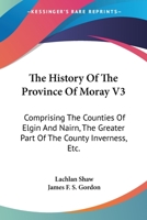 The History Of The Province Of Moray V3: Comprising The Counties Of Elgin And Nairn, The Greater Part Of The County Inverness, Etc. 1163249416 Book Cover