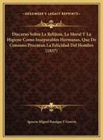 Discurso Sobre La Relijion, La Moral Y La Higiene Como Inseparables Hermanas, Que De Consuno Procuran La Felicidad Del Hombre (1857) 1162419792 Book Cover