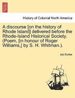 A discourse [on the history of Rhode Island] delivered before the Rhode-Island Historical Society. (Poem, [in honour of Roger Williams,] by S. H. Whitman.). 1241549869 Book Cover