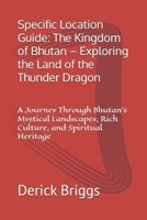 Specific Location Guide: The Kingdom of Bhutan – Exploring the Land of the Thunder Dragon: A Journey Through Bhutan's Mystical Landscapes, Rich Culture, and Spiritual Heritage B0DZ6WXV7K Book Cover