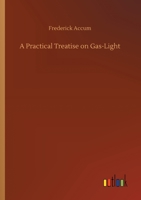 A Practical Treatise on Gas-Light: Exhibiting a Summary Description of the Apparatus and Machinery Best Calculated for Illuminating Streets, Houses, and Manufactories, with Carburetted Hydrogen, or Co 1530849012 Book Cover