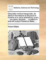 Disputatio medica inauguralis, de dentium formatione et structura in homine et in variis animalibus; quam, ... pro gradu doctoris, ... eruditorum examini subjicit Robertus Blake, ... 1170366198 Book Cover