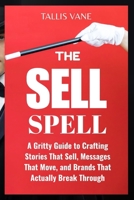 The Sell Spell: A Gritty Guide to Crafting Stories That Sell, Messages That Move, and Brands That Actually Break Through B0FKTV2M8M Book Cover