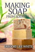 Making Soap From Scratch: How to Make Handmade Soap - A Beginners Guide and Beyond 0615695345 Book Cover