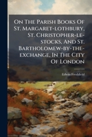 On The Parish Books Of St. Margaret-lothbury, St. Christopher-le-stocks, And St. Bartholomew-by-the-exchange, In The City Of London... 1271658542 Book Cover