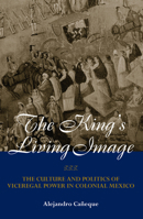 The King's Living Image: The Culture and Politics of Viceregal Power in Colonial Mexico (New World in the Atlantic World) 0415944457 Book Cover