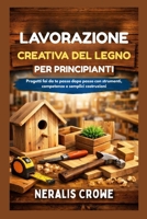 LAVORAZIONE CREATIVA DEL LEGNO PER PRINCIPIANTI: Progetti fai da te passo dopo passo con strumenti, competenze e semplici costruzioni (Italian Edition) B0GFP415RD Book Cover