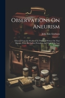 Observations On Aneurism: Selected From the Works of the Principal Writers On That Disease, From the Earliest Periods to the Close of the Last Century 1021749036 Book Cover
