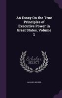 An Essay on the True Principles of Executive Power in Great States, Volume 1 1357120591 Book Cover