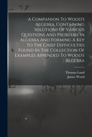 A Companion To Wood's Algebra, Containing Solutions Of Various Questions And Problems In Algebra And Forming A Key To The Chief Difficulties Found In ... Of Examples Appended To Wood's Algebra 1018189823 Book Cover