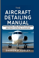 THE AIRCRAFT DETAILING MANUAL: PROFESSIONAL CARE, BUSINESS STRATEGIES, AND PROFIT POTENTIAL IN AVIATION B0FQMW6W4M Book Cover