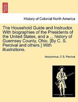 The Household Guide and Instructor. With biographies of the Presidents of the United States, and a ... history of Guernsey County, Ohio. [By C. S. Percival and others.] With illustrations. 1241509034 Book Cover