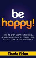 Be Happy! - How to Stop Negative Thinking, Start Focusing on the Positive, and Create Your Happiness Mindset 1481258486 Book Cover