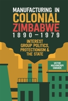 Manufacturing in Colonial Zimbabwe, 1890-1979: Interest Group Politics, Protectionism & the State 1847013333 Book Cover