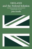 Ireland and the Federal Solution: The Debate over the United Kingdom Constitution, 1870-1921 0773506764 Book Cover