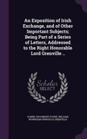 An Exposition of Irish Exchange, and of Other Important Subjects; Being Part of a Series of Letters, Addressed to the Right Honorable Lord Grenville .. 1356375715 Book Cover