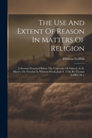 The Use And Extent Of Reason In Matters Of Religion: A Sermon Preached Before The University Of Oxford, At St. Mary's, On Tuesday In Whitsun-week, June 8. 1756. By Thomas Griffith M.a. 1022251902 Book Cover