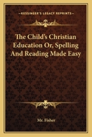 The child's Christian education: or, spelling and reading made easy. Being the most proper introduction to the profitable reading the Holy Bible, &c. ... edition. By the Reverend Mr Fisher, ... 1163092916 Book Cover